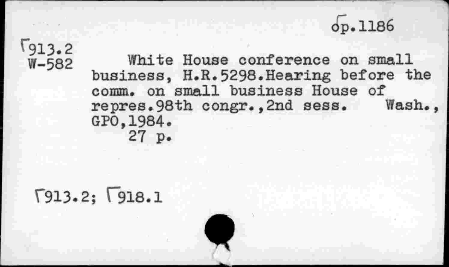 ﻿op.1186
(913.2 W-582	White House conference on small business, H.R.5298.Hearing before the comm, on small business House of repres.98th congr.,2nd sess.	Wash., GPO,1984. 27 p.
f913.2; ("918.1